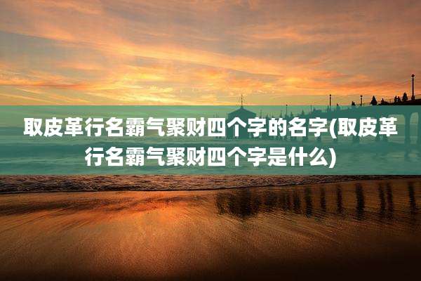 取皮革行名霸气聚财四个字的名字(取皮革行名霸气聚财四个字是什么)