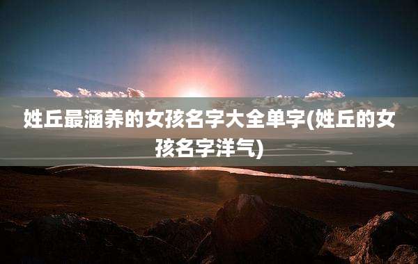 姓丘最涵养的女孩名字大全单字(姓丘的女孩名字洋气)