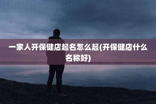 一家人开保健店起名怎么起(开保健店什么名称好)