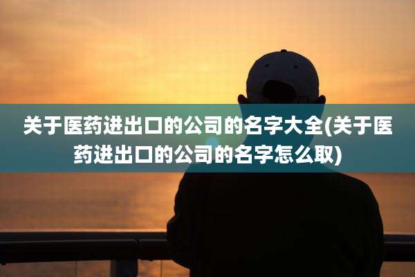 关于医药进出口的公司的名字大全(关于医药进出口的公司的名字怎么取)