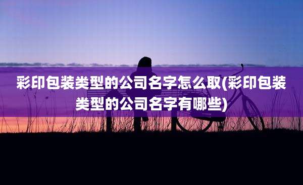 彩印包装类型的公司名字怎么取(彩印包装类型的公司名字有哪些)