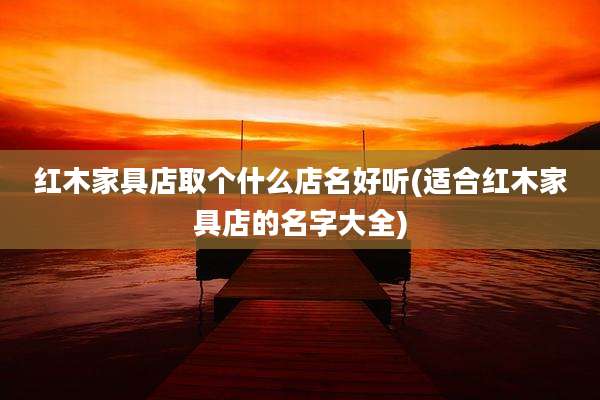 红木家具店取个什么店名好听(适合红木家具店的名字大全)