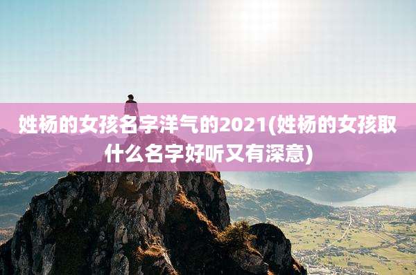 姓杨的女孩名字洋气的2021(姓杨的女孩取什么名字好听又有深意)
