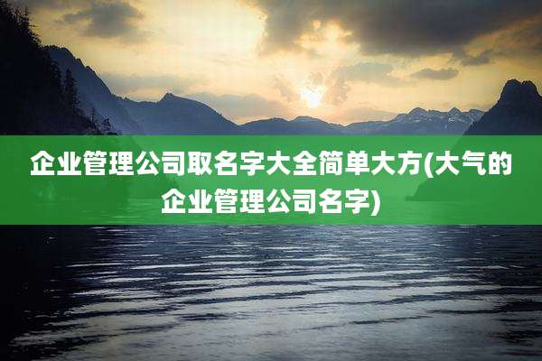 企业管理公司取名字大全简单大方(大气的企业管理公司名字)