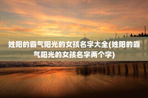 姓阳的霸气阳光的女孩名字大全(姓阳的霸气阳光的女孩名字两个字)