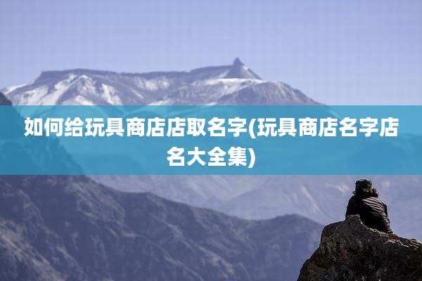 如何给玩具商店店取名字(玩具商店名字店名大全集)