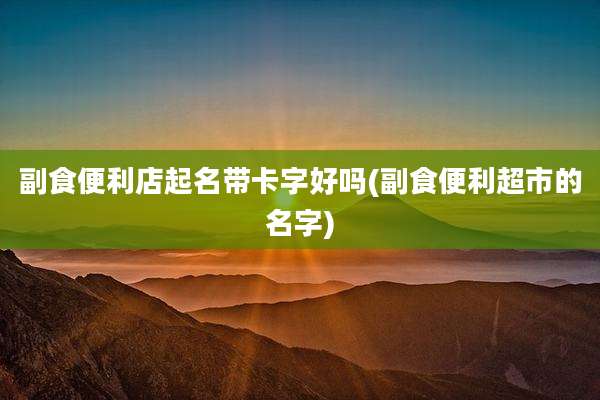 副食便利店起名带卡字好吗(副食便利超市的名字)