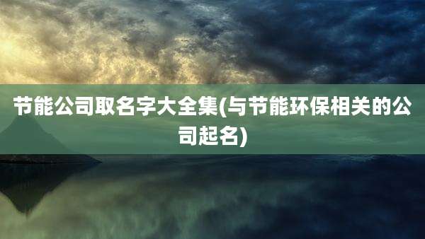 节能公司取名字大全集(与节能环保相关的公司起名)