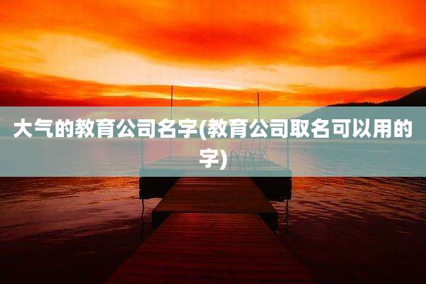 大气的教育公司名字(教育公司取名可以用的字)