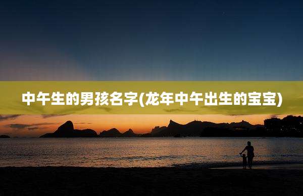 中午生的男孩名字(龙年中午出生的宝宝)