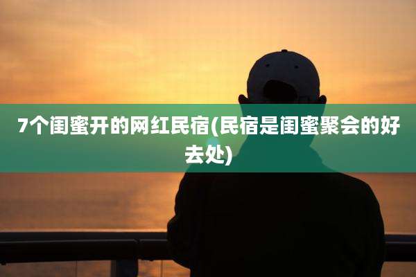 7个闺蜜开的网红民宿(民宿是闺蜜聚会的好去处)