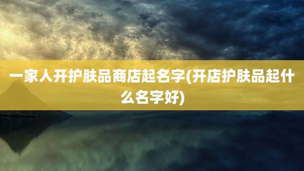 一家人开护肤品商店起名字(开店护肤品起什么名字好)