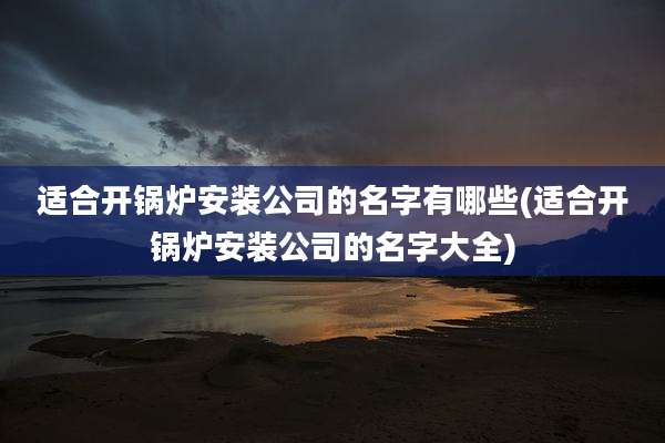 适合开锅炉安装公司的名字有哪些(适合开锅炉安装公司的名字大全)
