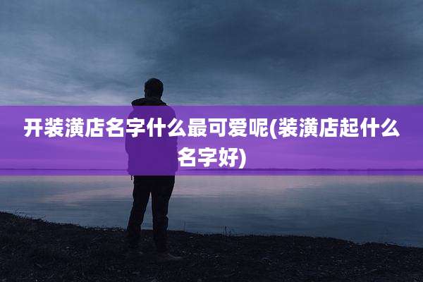 开装潢店名字什么最可爱呢(装潢店起什么名字好)