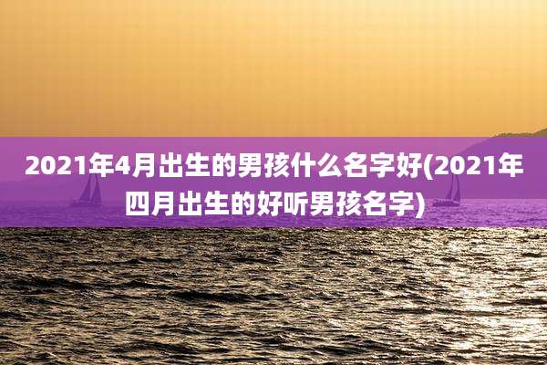 2021年4月出生的男孩什么名字好(2021年四月出生的好听男孩名字)