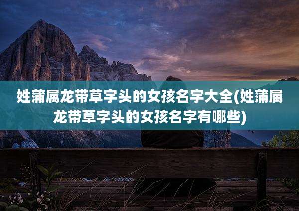 姓蒲属龙带草字头的女孩名字大全(姓蒲属龙带草字头的女孩名字有哪些)