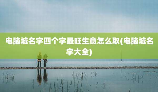 电脑城名字四个字最旺生意怎么取(电脑城名字大全)