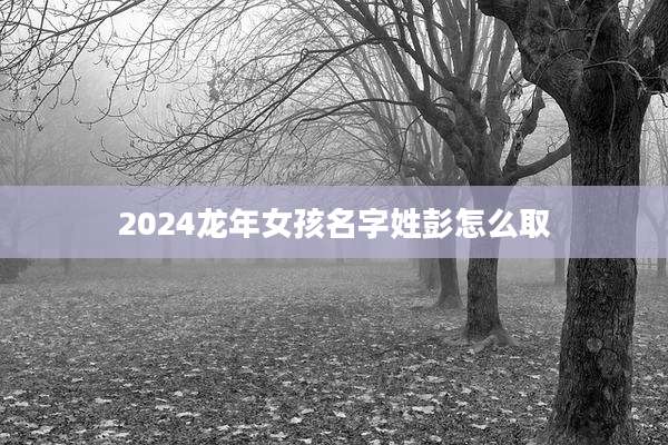 2024龙年女孩名字姓彭怎么取