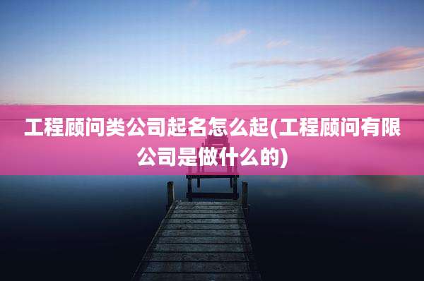 工程顾问类公司起名怎么起(工程顾问有限公司是做什么的)