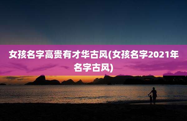 女孩名字高贵有才华古风(女孩名字2021年名字古风)