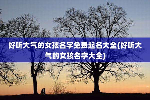 好听大气的女孩名字免费起名大全(好听大气的女孩名字大全)