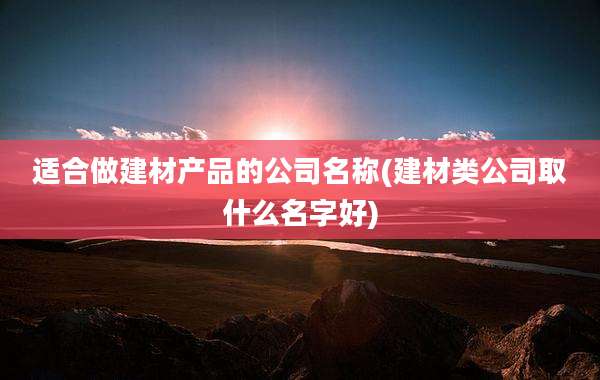 适合做建材产品的公司名称(建材类公司取什么名字好)