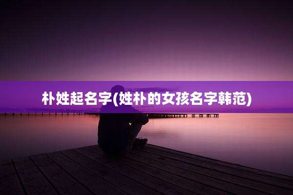 朴姓起名字(姓朴的女孩名字韩范)