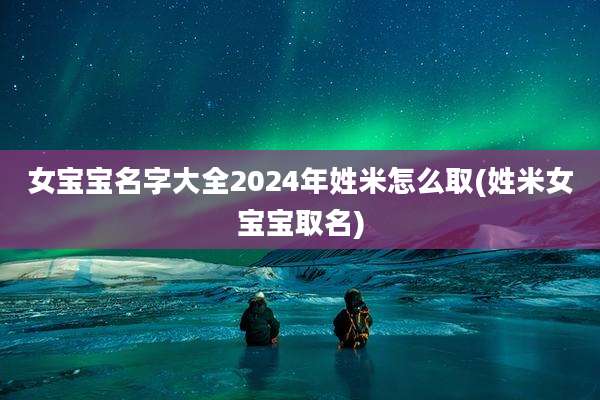 女宝宝名字大全2024年姓米怎么取(姓米女宝宝取名)