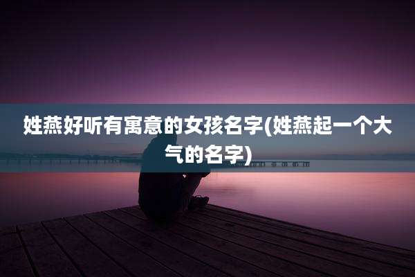 姓燕好听有寓意的女孩名字(姓燕起一个大气的名字)