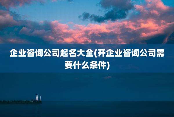 企业咨询公司起名大全(开企业咨询公司需要什么条件)