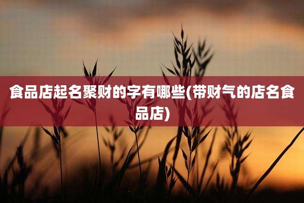 食品店起名聚财的字有哪些(带财气的店名食品店)