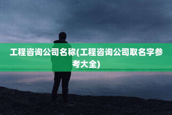 工程咨询公司名称(工程咨询公司取名字参考大全)