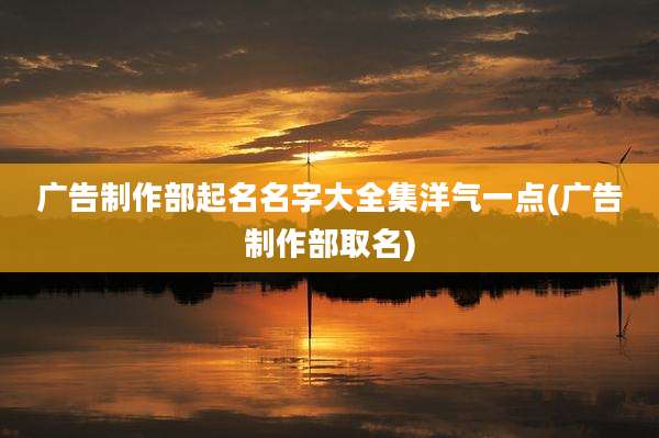 广告制作部起名名字大全集洋气一点(广告制作部取名)