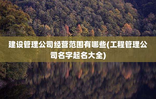 建设管理公司经营范围有哪些(工程管理公司名字起名大全)