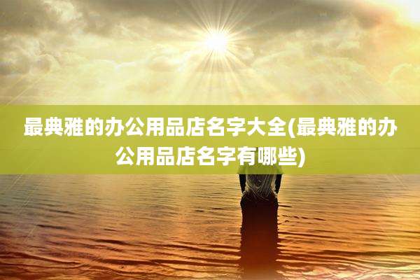 最典雅的办公用品店名字大全(最典雅的办公用品店名字有哪些)
