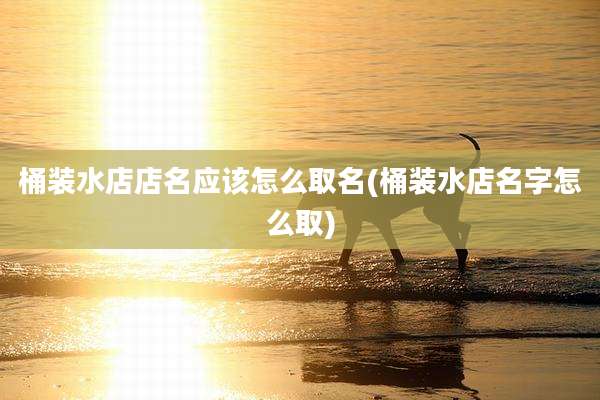 桶装水店店名应该怎么取名(桶装水店名字怎么取)