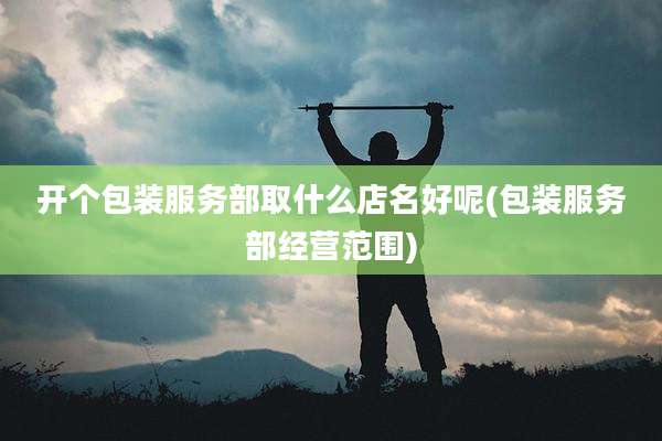 开个包装服务部取什么店名好呢(包装服务部经营范围)