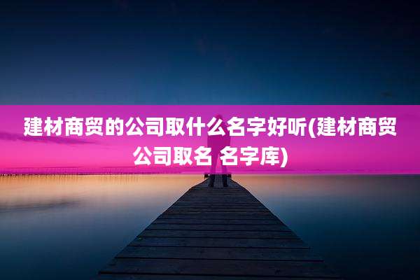 建材商贸的公司取什么名字好听(建材商贸公司取名 名字库)