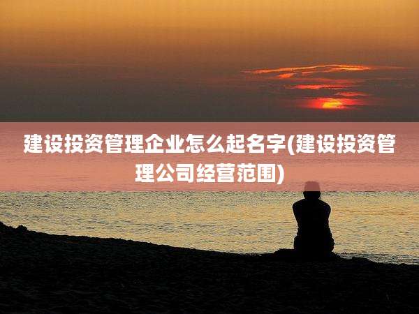 建设投资管理企业怎么起名字(建设投资管理公司经营范围)