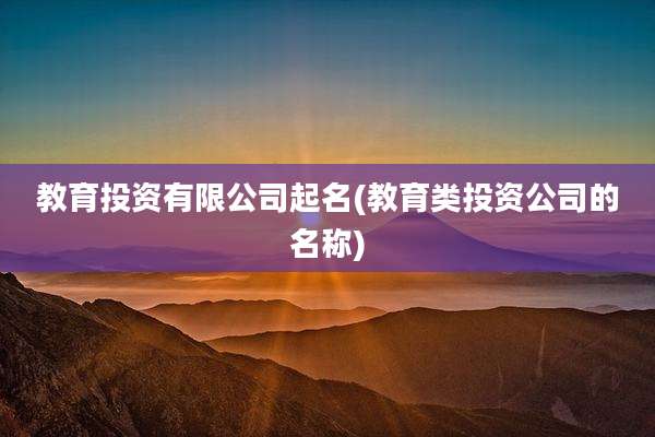 教育投资有限公司起名(教育类投资公司的名称)