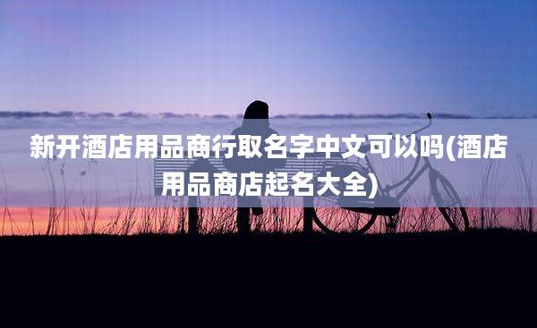新开酒店用品商行取名字中文可以吗(酒店用品商店起名大全)