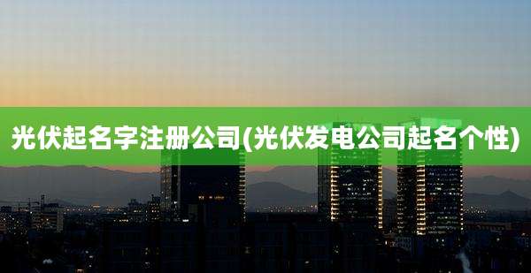 光伏起名字注册公司(光伏发电公司起名个性)