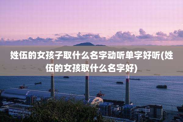 姓伍的女孩子取什么名字动听单字好听(姓伍的女孩取什么名字好)