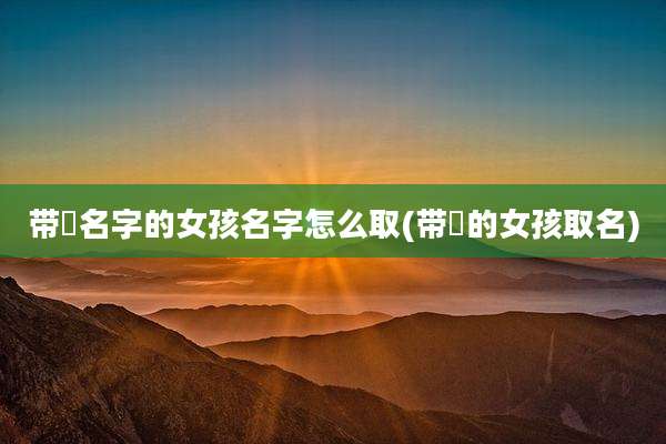 带燊名字的女孩名字怎么取(带燊的女孩取名)