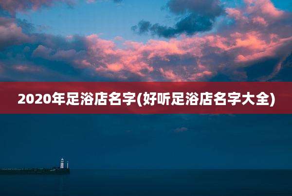 2020年足浴店名字(好听足浴店名字大全)