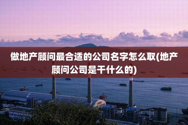 做地产顾问最合适的公司名字怎么取(地产顾问公司是干什么的)