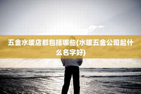 五金水暖店都包括哪些(水暖五金公司起什么名字好)