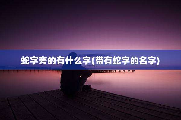 蛇字旁的有什么字(带有蛇字的名字)