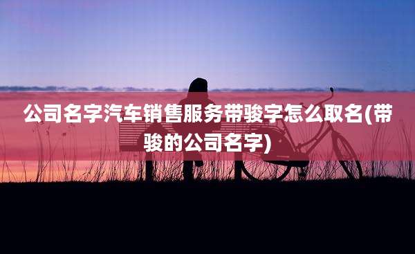 公司名字汽车销售服务带骏字怎么取名(带骏的公司名字)