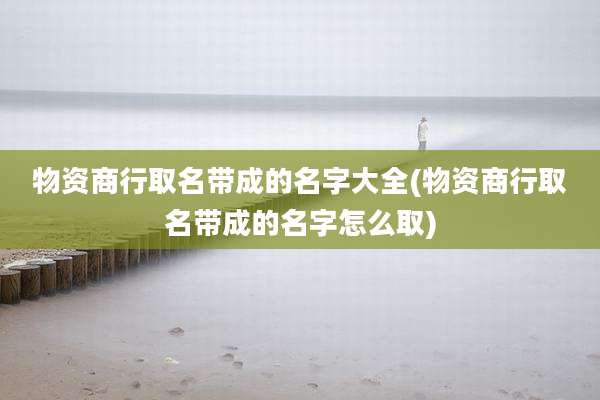 物资商行取名带成的名字大全(物资商行取名带成的名字怎么取)